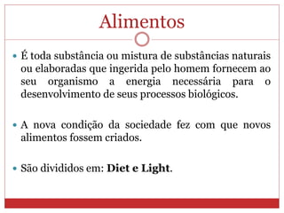 Alimentos
 É toda substância ou mistura de substâncias naturais
ou elaboradas que ingerida pelo homem fornecem ao
seu organismo a energia necessária para o
desenvolvimento de seus processos biológicos.
 A nova condição da sociedade fez com que novos
alimentos fossem criados.
 São divididos em: Diet e Light.
 