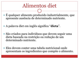 Alimentos diet
 É qualquer alimento produzido industrialmente, que
apresente ausência de determinado nutriente.
 A palavra diet em inglês significa “dieta”.
 São criados para indivíduos que devem seguir uma
dieta baseada na restrição ou redução de um
determinado nutriente.
 Eles devem conter uma tabela nutricional onde
apresentam os ingredientes que compõe o alimento.
 