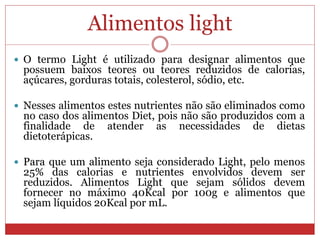 Alimentos light
 O termo Light é utilizado para designar alimentos que
possuem baixos teores ou teores reduzidos de calorias,
açúcares, gorduras totais, colesterol, sódio, etc.
 Nesses alimentos estes nutrientes não são eliminados como
no caso dos alimentos Diet, pois não são produzidos com a
finalidade de atender as necessidades de dietas
dietoterápicas.
 Para que um alimento seja considerado Light, pelo menos
25% das calorias e nutrientes envolvidos devem ser
reduzidos. Alimentos Light que sejam sólidos devem
fornecer no máximo 40Kcal por 100g e alimentos que
sejam líquidos 20Kcal por mL.
 