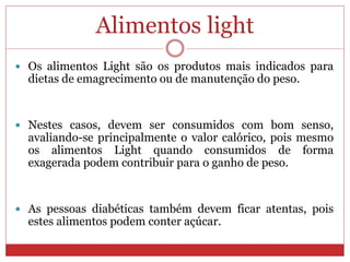 Alimentos light
 Os alimentos Light são os produtos mais indicados para
dietas de emagrecimento ou de manutenção do peso.
 Nestes casos, devem ser consumidos com bom senso,
avaliando-se principalmente o valor calórico, pois mesmo
os alimentos Light quando consumidos de forma
exagerada podem contribuir para o ganho de peso.
 As pessoas diabéticas também devem ficar atentas, pois
estes alimentos podem conter açúcar.
 