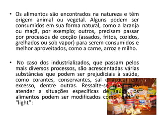 • Os alimentos são encontrados na natureza e têm
  origem animal ou vegetal. Alguns podem ser
  consumidos em sua forma natural, como a laranja
  ou maçã, por exemplo; outros, precisam passar
  por processos de cocção (assados, fritos, cozidos,
  grelhados ou sob vapor) para serem consumidos e
  melhor aproveitados, como a carne, arroz e milho.

• No caso dos industrializados, que passam pelos
  mais diversos processos, são acrescentadas várias
  substâncias que podem ser prejudiciais à saúde,
  como corantes, conservantes, sal e açúcar em
  excesso, dentre outras. Ressalte-se que, para
  atender a situações específicas de saúde, os
  alimentos podem ser modificados como “diet” e
  “light”:
 