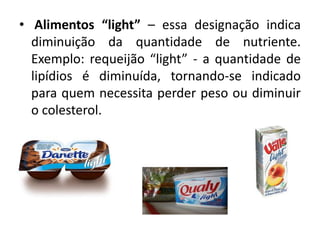 • Alimentos “light” – essa designação indica
  diminuição da quantidade de nutriente.
  Exemplo: requeijão “light” - a quantidade de
  lipídios é diminuída, tornando-se indicado
  para quem necessita perder peso ou diminuir
  o colesterol.
 