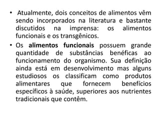 • Atualmente, dois conceitos de alimentos vêm
  sendo incorporados na literatura e bastante
  discutidos na imprensa: os alimentos
  funcionais e os transgênicos.
• Os alimentos funcionais possuem grande
  quantidade de substâncias benéficas ao
  funcionamento do organismo. Sua definição
  ainda está em desenvolvimento mas alguns
  estudiosos os classificam como produtos
  alimentares     que    fornecem     benefícios
  específicos à saúde, superiores aos nutrientes
  tradicionais que contêm.
 