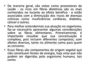 • De maneira geral, são vistos como promotores de
  saúde - os ricos em fibras dietéticas são os mais
  conhecidos no tocante ao efeito benéfico - e estão
  associados com a diminuição dos riscos de doenças
  crônicas como insuficiências cardíacas, diabetes,
  câncer e outras.
• Para melhor entendermos sua atuação no organismo,
  faz-se necessário apresentar algumas considerações
  sobre as fibras alimentares. Primeiramente, é
  importante ressaltar que sua conceituação é
  complexa, pois incluem diferentes compostos, com
  efeitos diversos, tanto no alimento como para quem
  as consome.
• Essas fibras são componentes de origem vegetal que
  não constituem fontes de energia, haja vista que não
  podem ser digeridas pelo organismo humano, tais
  como:
 