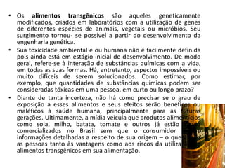 • Os alimentos transgênicos são aqueles geneticamente
  modificados, criados em laboratórios com a utilização de genes
  de diferentes espécies de animais, vegetais ou micróbios. Seu
  surgimento tornou- se possível a partir do desenvolvimento da
  engenharia genética.
• Sua toxicidade ambiental e ou humana não é facilmente definida
  pois ainda está em estágio inicial de desenvolvimento. De modo
  geral, refere-se à interação de substâncias químicas com a vida,
  em todas as suas formas. Há, entretanto, aspectos impossíveis ou
  muito difíceis de serem solucionados. Como estimar, por
  exemplo, que quantidades de substâncias químicas podem ser
  consideradas tóxicas em uma pessoa, em curto ou longo prazo?
• Diante de tanta incerteza, não há como precisar se o grau de
  exposição a esses alimentos e seus efeitos serão benéficos ou
  maléficos à saúde humana, principalmente para as futuras
  gerações. Ultimamente, a mídia veicula que produtos alimentícios
  como soja, milho, batata, tomate e outros já estão sendo
  comercializados no Brasil sem que o consumidor receba
  informações detalhadas a respeito de sua origem – o que expõe
  as pessoas tanto às vantagens como aos riscos da utilização de
  alimentos transgênicos em sua alimentação.
 