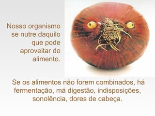 Se os alimentos não forem combinados, há fermentação, má digestão, indisposições, sonolência, dores de cabeça. Nosso organismo se nutre daquilo que pode aproveitar do alimento. 