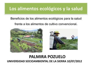 Los alimentos ecológicos y la salud
  Beneficios de los alimentos ecológicos para la salud
     frente a los alimentos de cultivo convencional.




               PALMIRA POZUELO
UNIVERSIDAD SOCIOAMBIENTAL DE LA SIERRA 10/07/2012
 