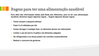 Para além das informações dadas pela Roda dos Alimentos, para se ter uma alimentação
saudável, devemos seguir algumas regras… Sugere algumas dessas regras.
 Tomar sempre o pequeno-almoço
 Fazer 5 a 6 refeições por dia
 Comer devagar e mastigar bem, os alimentos devem ser saboreados
 Limitar o uso de sal (3 a 5 g/dia) e de alimentos salgados
 Os refrigerantes e os doces podem ser comidos ocasionalmente
 Reduzir o consumo de gorduras
 