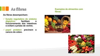 As fibras desempenham:
 função reguladora do sistema
digestivo: facilitam o
funcionamento dos intestinos
e evitam a prisão de ventre;
 papel protetor: previnem o
cancro do cólon.
Exemplos de alimentos com
fibras:
 