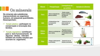 Os minerais são substâncias
imprescindíveis ao organismo
humano, em pequenas quantidades.
Desempenham:
 função plástica: participam na
conservação e renovação dos
tecidos;
 função reguladora: contribuem
para o bom funcionamento de
algumas células; intervêm
também em muitas reações que
ocorrem no organismo.
 