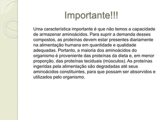 Importante!!! 
Uma característica importante é que não temos a capacidade 
de armazenar aminoácidos. Para suprir a demanda desses 
compostos, as proteínas devem estar presentes diariamente 
na alimentação humana em quantidade e qualidade 
adequadas. Portanto, a maioria dos aminoácidos do 
organismo é proveniente das proteínas da dieta e, em menor 
proporção, das proteínas teciduais (músculos). As proteínas 
ingeridas pela alimentação são degradadas até seus 
aminoácidos constituintes, para que possam ser absorvidos e 
utilizados pelo organismo. 
 