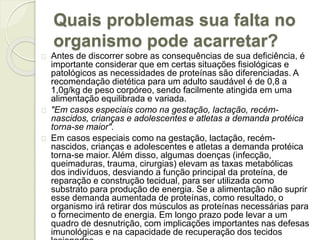 Quais problemas sua falta no 
organismo pode acarretar? 
Antes de discorrer sobre as consequências de sua deficiência, é 
importante considerar que em certas situações fisiológicas e 
patológicos as necessidades de proteínas são diferenciadas. A 
recomendação dietética para um adulto saudável é de 0,8 a 
1,0g/kg de peso corpóreo, sendo facilmente atingida em uma 
alimentação equilibrada e variada. 
"Em casos especiais como na gestação, lactação, recém-nascidos, 
crianças e adolescentes e atletas a demanda protéica 
torna-se maior". 
Em casos especiais como na gestação, lactação, recém-nascidos, 
crianças e adolescentes e atletas a demanda protéica 
torna-se maior. Além disso, algumas doenças (infecção, 
queimaduras, trauma, cirurgias) elevam as taxas metabólicas 
dos indivíduos, desviando a função principal da proteína, de 
reparação e construção tecidual, para ser utilizada como 
substrato para produção de energia. Se a alimentação não suprir 
esse demanda aumentada de proteínas, como resultado, o 
organismo irá retirar dos músculos as proteínas necessárias para 
o fornecimento de energia. Em longo prazo pode levar a um 
quadro de desnutrição, com implicações importantes nas defesas 
imunológicas e na capacidade de recuperação dos tecidos 
lesionados. 
 