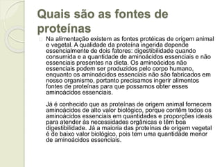 Quais são as fontes de 
proteínas 
Na alimentação existem as fontes protéicas de origem animal 
e vegetal. A qualidade da proteína ingerida depende 
essencialmente de dois fatores: digestibilidade quando 
consumida e a quantidade de aminoácidos essenciais e não 
essenciais presentes na dieta. Os aminoácidos não 
essenciais podem ser produzidos pelo corpo humano, 
enquanto os aminoácidos essenciais não são fabricados em 
nosso organismo, portanto precisamos ingerir alimentos 
fontes de proteínas para que possamos obter esses 
aminoácidos essenciais. 
Já é conhecido que as proteínas de origem animal fornecem 
aminoácidos de alto valor biológico, porque contêm todos os 
aminoácidos essenciais em quantidades e proporções ideais 
para atender às necessidades orgânicas e têm boa 
digestibilidade. Já a maioria das proteínas de origem vegetal 
é de baixo valor biológico, pois tem uma quantidade menor 
de aminoácidos essenciais. 
 