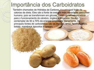 Importância dos Carboidratos 
Também chamados de Hidratos de Carbono, é a principal fonte de 
calorias da dieta. Eles são a fonte de energia mais importante para o ser 
humano, pois se transformam em glicose, combustível indispensável 
para o funcionamento do cérebro, órgãos e músculos. Devem 
contemplar de 50 a 70% da energia consumida diariamente. As 
principais fontes de carboidratos são as massas, arroz, farinhas, pães, 
batata, mandioca, biscoitos e cereais. 
 