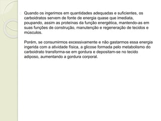 Quando os ingerimos em quantidades adequadas e suficientes, os 
carboidratos servem de fonte de energia quase que imediata, 
poupando, assim as proteínas da função energética, mantendo-as em 
suas funções de construção, manutenção e regeneração de tecidos e 
músculos. 
Porém, se consumirmos excessivamente e não gastarmos essa energia 
ingerida com a atividade física, a glicose formada pelo metabolismo do 
carboidrato transforma-se em gordura e depositam-se no tecido 
adiposo, aumentando a gordura corporal. 
 
