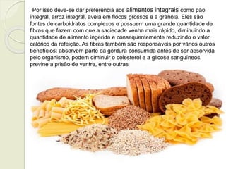 Por isso deve-se dar preferência aos alimentos integrais como pão 
integral, arroz integral, aveia em flocos grossos e a granola. Eles são 
fontes de carboidratos complexos e possuem uma grande quantidade de 
fibras que fazem com que a saciedade venha mais rápido, diminuindo a 
quantidade de alimento ingerida e consequentemente reduzindo o valor 
calórico da refeição. As fibras também são responsáveis por vários outros 
benefícios: absorvem parte da gordura consumida antes de ser absorvida 
pelo organismo, podem diminuir o colesterol e a glicose sanguíneos, 
previne a prisão de ventre, entre outras 
 