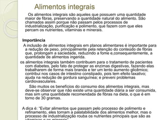Alimentos integrais 
Os alimentos integrais são aqueles que possuem uma quantidade 
maior de fibras, preservando a quantidade natural do alimento. São 
chamados assim porque não passam pelos processos de 
industrialização, purificação e polimento, que fazem com que eles 
percam os nutrientes, vitaminas e minerais. 
Importância 
A inclusão de alimentos integrais em planos alimentares é importante para 
a redução de peso, principalmente pela retenção do conteúdo de fibras 
que, prolongam a saciedade, reduzindo a fome e,consequentemente, a 
quantidade de alimentos ingerida. 
os alimentos integrais também contribuem para o tratamento de pacientes 
com diabetes, pelo fato de proteger as enzimas digestivas, fazendo elas 
trabalharem de forma mais branda e ter um lento aumento glicêmico; 
contribui nos casos de intestino constipado, pois tem efeito laxativo; 
ajuda na redução de gordura sanguínea; e preveni problemas 
cardiovasculares. 
São muitos os benefícios do consumo dos alimentos integrais, mas 
deve-se observar que não existe uma quantidade diária a ser consumida, 
mas sim uma quantidade recomendada de fibras na dieta, o que é em 
torno de 30 gramas. 
A dica é: “Evitar alimentos que passam pelo processo de polimento e 
refinamento, eles tornam a palatabilidade dos alimentos melhor, mas o 
processo de industrialização rouba os nutrientes principais que são as 
vitaminas e os minerais”. 
 