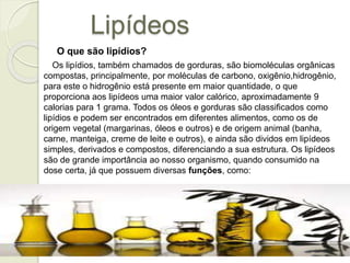 Lipídeos 
O que são lipídios? 
Os lipídios, também chamados de gorduras, são biomoléculas orgânicas 
compostas, principalmente, por moléculas de carbono, oxigênio,hidrogênio, 
para este o hidrogênio está presente em maior quantidade, o que 
proporciona aos lipídeos uma maior valor calórico, aproximadamente 9 
calorias para 1 grama. Todos os óleos e gorduras são classificados como 
lipídios e podem ser encontrados em diferentes alimentos, como os de 
origem vegetal (margarinas, óleos e outros) e de origem animal (banha, 
carne, manteiga, creme de leite e outros), e ainda são dividos em lipídeos 
simples, derivados e compostos, diferenciando a sua estrutura. Os lipídeos 
são de grande importância ao nosso organismo, quando consumido na 
dose certa, já que possuem diversas funções, como: 
 