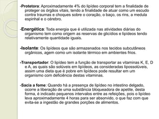 -Protetora: Aproximadamente 4% do lipídeo corporal tem a finalidade de 
proteger os órgãos vitais, tendo a finalidade de atuar como um escudo 
contra traumas e choques sobre o coração, o baço, os rins, a medula 
espinhal e o cérebro. 
-Energética: Toda energia que é utilizada nas atividades diárias do 
organismo tem como origem as reservas de glicídios e lipídeos tendo 
relativamente quantidade iguais. 
-Isolante: Os lipídeos que são armazenados nos tecidos subcutâneos 
orgânicos, agem como um isolante térmico em ambientes frios. 
-Transportador: O lipídeo tem a função de transportar as vitaminas K, E, D 
e A, as quais são solúveis em lipídeos, as consideradas lipossolúveis, 
assim uma dieta que é pobre em lipídeos pode resultar em um 
organismo com deficiência destas vitaminas. 
-Sacia a fome: Quando há a presença de lipídeo no intestino delgado, 
ocorre a liberação de uma substância bloqueadora de apetite, desta 
forma, é indicado pequenos intervalos entre as refeições, pois o lipídeo 
leva aproximadamente 4 horas para ser absorvido, o que faz com que 
evita-se a ingestão de grandes porções de alimentos. 
 