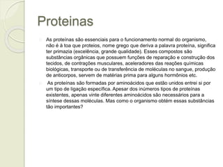 Proteinas 
As proteínas são essenciais para o funcionamento normal do organismo, 
não é à toa que proteios, nome grego que deriva a palavra proteína, significa 
ter primazia (excelência, grande qualidade). Esses compostos são 
substâncias orgânicas que possuem funções de reparação e construção dos 
tecidos, de contrações musculares, aceleradores das reações químicas 
biológicas, transporte ou de transferência de moléculas no sangue, produção 
de anticorpos, servem de matérias prima para alguns hormônios etc. 
As proteínas são formadas por aminoácidos que estão unidos entrei si por 
um tipo de ligação específica. Apesar dos inúmeros tipos de proteínas 
existentes, apenas vinte diferentes aminoácidos são necessários para a 
síntese dessas moléculas. Mas como o organismo obtém essas substâncias 
tão importantes? 
 