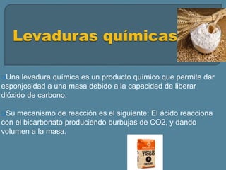 Una levadura química es un producto químico que permite dar
esponjosidad a una masa debido a la capacidad de liberar
dióxido de carbono.
Su mecanismo de reacción es el siguiente: El ácido reacciona
con el bicarbonato produciendo burbujas de CO2, y dando
volumen a la masa.
 