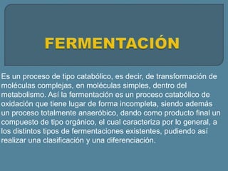 Es un proceso de tipo catabólico, es decir, de transformación de
moléculas complejas, en moléculas simples, dentro del
metabolismo. Así la fermentación es un proceso catabólico de
oxidación que tiene lugar de forma incompleta, siendo además
un proceso totalmente anaeróbico, dando como producto final un
compuesto de tipo orgánico, el cual caracteriza por lo general, a
los distintos tipos de fermentaciones existentes, pudiendo así
realizar una clasificación y una diferenciación.
 