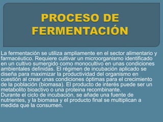 La fermentación se utiliza ampliamente en el sector alimentario y
farmacéutico. Requiere cultivar un microorganismo identificado
en un cultivo sumergido como monocultivo en unas condiciones
ambientales definidas. El régimen de incubación aplicado se
diseña para maximizar la productividad del organismo en
cuestión al crear unas condiciones óptimas para el crecimiento
de la población (biomasa). El producto de interés puede ser un
metabolito bioactivo o una proteina recombinante.
Durante el ciclo de incubación, se añade una fuente de
nutrientes, y la biomasa y el producto final se multiplican a
medida que la consumen.
 