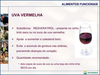 UVA VERMELHA Substância:  RESVERATROL - presente no vinho tinto seco ou no suco de uva vermelha;  Ajuda  a aumentar o colesterol bom; Evita  o acúmulo de gordura nas artérias,  prevenindo doenças do coração; Quantidade recomendada : dois copos de suco de uva ou uma taça de vinho tinto SECO por dia. 