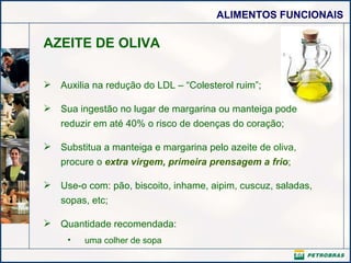 AZEITE DE OLIVA Auxilia na redução do LDL – “Colesterol ruim”; Sua ingestão no lugar de margarina ou manteiga pode reduzir em até 40% o risco de doenças do coração; Substitua a manteiga e margarina pelo azeite de oliva, procure o  extra virgem, primeira prensagem a frio ; Use-o com: pão, biscoito, inhame, aipim, cuscuz, saladas, sopas, etc; Quantidade recomendada: uma colher de sopa  