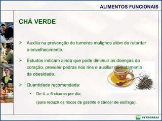 CHÁ VERDE Auxilia na prevenção de tumores malignos além de retardar o envelhecimento.  Estudos indicam ainda que pode diminuir as doenças do coração, prevenir pedras nos rins e auxiliar no tratamento da obesidade. Quantidade recomendada: De 4  a 6 xícaras por dia (para reduzir os riscos de gastrite e câncer de esôfago).    