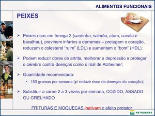 PEIXES Peixes ricos em ômega 3 (sardinha, salmão, atum, cavala e bacalhau), previnem infartos e derrames – protegem o coração, reduzem o colesterol “ruim” (LDL) e aumentam o “bom” (HDL);  Podem reduzir dores de artrite, melhorar a depressão e proteger o cérebro contra doenças como o mal de Alzheimer; Quantidade recomendada: 180 gramas por semana (p/ reduzir risco de doenças do coração); Substituir a carne 2 a 3 vezes por semana, COZIDO, ASSADO OU GRELHADO  FRITURAS E MOQUECAS  inativam  o efeito protetor 