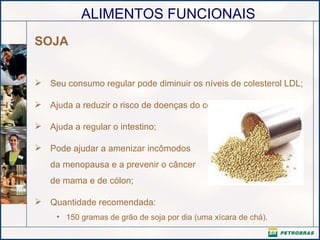 SOJA Seu consumo regular pode diminuir os níveis de colesterol LDL;  Ajuda a reduzir o risco de doenças do coração;  Ajuda a regular o intestino; Pode ajudar a amenizar incômodos da menopausa e a prevenir o câncer de mama e de cólon; Quantidade recomendada:  150 gramas de grão de soja por dia (uma xícara de chá). 