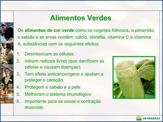 Alimentos Verdes Os  alimentos de cor verde  como os vegetais folhosos, o pimentão, o salsão e as ervas contêm: cálcio, clorofila, vitamina C e vitamina A, substâncias com os seguintes efeitos: Desintoxicam as células; Inibem radicais livres (que danificam as células e causam doenças);   Tem efeito anticancerígeno e ajudam a proteger o coração.   Protegem o cabelo e a pele. Melhoram o sistema imunológico Importante para os ossos e contração muscular. 