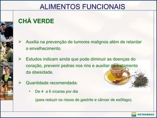 CHÁ VERDE Auxilia na prevenção de tumores malignos além de retardar o envelhecimento.  Estudos indicam ainda que pode diminuir as doenças do coração, prevenir pedras nos rins e auxiliar no tratamento da obesidade. Quantidade recomendada: De 4  a 6 xícaras por dia (para reduzir os riscos de gastrite e câncer de esôfago).    