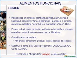 PEIXES Peixes ricos em ômega 3 (sardinha, salmão, atum, cavala e bacalhau), previnem infartos e derrames – protegem o coração, reduzem o colesterol “ruim” (LDL) e aumentam o “bom” (HDL);  Podem reduzir dores de artrite, melhorar a depressão e proteger o cérebro contra doenças como o mal de Alzheimer; Quantidade recomendada: 180 gramas por semana (p/ reduzir risco de doenças do coração); Substituir a carne 2 a 3 vezes por semana, COZIDO, ASSADO OU GRELHADO  FRITURAS E MOQUECAS  inativam  o efeito protetor 