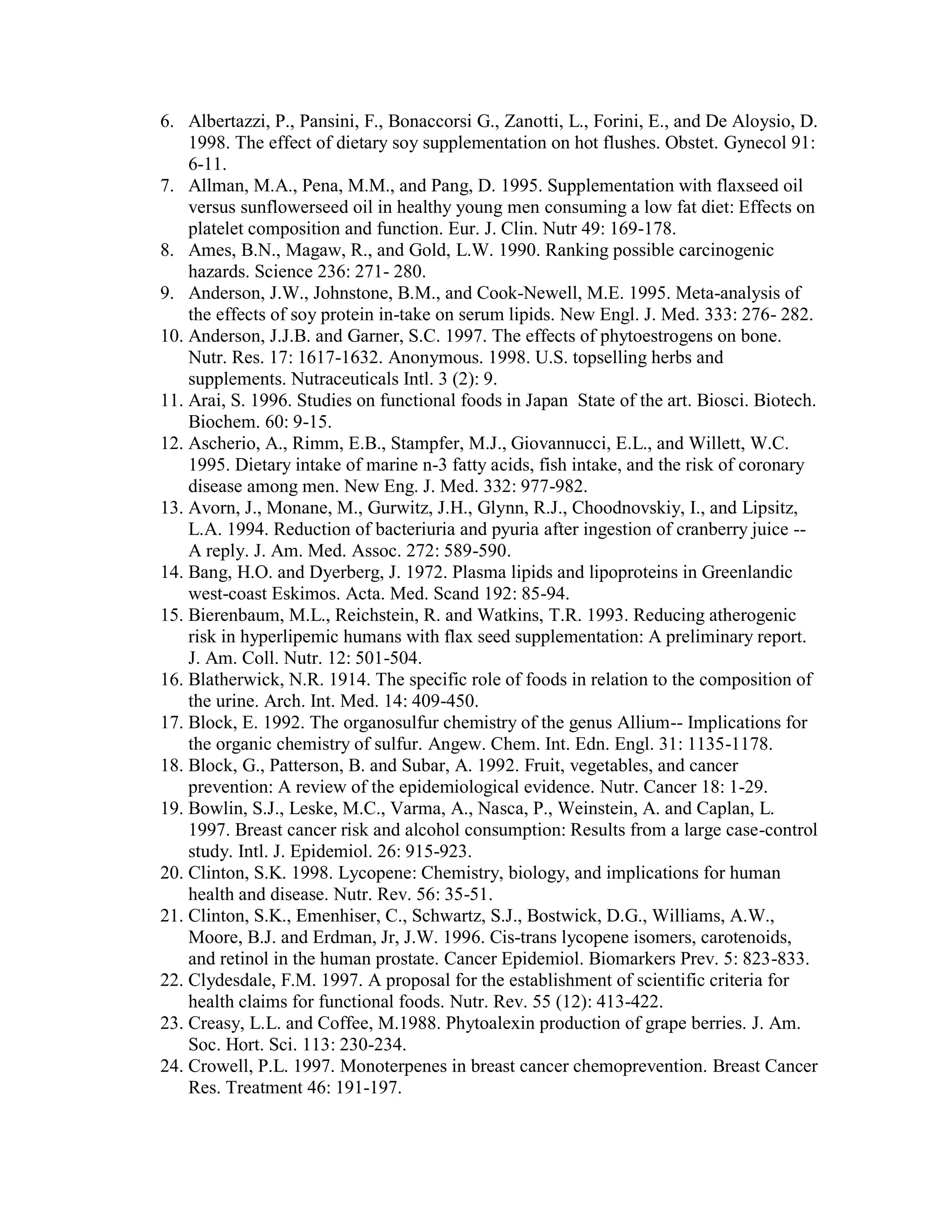 6. Albertazzi, P., Pansini, F., Bonaccorsi G., Zanotti, L., Forini, E., and De Aloysio, D.
    1998. The effect of dietary soy supplementation on hot flushes. Obstet. Gynecol 91:
    6-11.
7. Allman, M.A., Pena, M.M., and Pang, D. 1995. Supplementation with flaxseed oil
    versus sunflowerseed oil in healthy young men consuming a low fat diet: Effects on
    platelet composition and function. Eur. J. Clin. Nutr 49: 169-178.
8. Ames, B.N., Magaw, R., and Gold, L.W. 1990. Ranking possible carcinogenic
    hazards. Science 236: 271- 280.
9. Anderson, J.W., Johnstone, B.M., and Cook-Newell, M.E. 1995. Meta-analysis of
    the effects of soy protein in-take on serum lipids. New Engl. J. Med. 333: 276- 282.
10. Anderson, J.J.B. and Garner, S.C. 1997. The effects of phytoestrogens on bone.
    Nutr. Res. 17: 1617-1632. Anonymous. 1998. U.S. topselling herbs and
    supplements. Nutraceuticals Intl. 3 (2): 9.
11. Arai, S. 1996. Studies on functional foods in Japan State of the art. Biosci. Biotech.
    Biochem. 60: 9-15.
12. Ascherio, A., Rimm, E.B., Stampfer, M.J., Giovannucci, E.L., and Willett, W.C.
    1995. Dietary intake of marine n-3 fatty acids, fish intake, and the risk of coronary
    disease among men. New Eng. J. Med. 332: 977-982.
13. Avorn, J., Monane, M., Gurwitz, J.H., Glynn, R.J., Choodnovskiy, I., and Lipsitz,
    L.A. 1994. Reduction of bacteriuria and pyuria after ingestion of cranberry juice --
    A reply. J. Am. Med. Assoc. 272: 589-590.
14. Bang, H.O. and Dyerberg, J. 1972. Plasma lipids and lipoproteins in Greenlandic
    west-coast Eskimos. Acta. Med. Scand 192: 85-94.
15. Bierenbaum, M.L., Reichstein, R. and Watkins, T.R. 1993. Reducing atherogenic
    risk in hyperlipemic humans with flax seed supplementation: A preliminary report.
    J. Am. Coll. Nutr. 12: 501-504.
16. Blatherwick, N.R. 1914. The specific role of foods in relation to the composition of
    the urine. Arch. Int. Med. 14: 409-450.
17. Block, E. 1992. The organosulfur chemistry of the genus Allium-- Implications for
    the organic chemistry of sulfur. Angew. Chem. Int. Edn. Engl. 31: 1135-1178.
18. Block, G., Patterson, B. and Subar, A. 1992. Fruit, vegetables, and cancer
    prevention: A review of the epidemiological evidence. Nutr. Cancer 18: 1-29.
19. Bowlin, S.J., Leske, M.C., Varma, A., Nasca, P., Weinstein, A. and Caplan, L.
    1997. Breast cancer risk and alcohol consumption: Results from a large case-control
    study. Intl. J. Epidemiol. 26: 915-923.
20. Clinton, S.K. 1998. Lycopene: Chemistry, biology, and implications for human
    health and disease. Nutr. Rev. 56: 35-51.
21. Clinton, S.K., Emenhiser, C., Schwartz, S.J., Bostwick, D.G., Williams, A.W.,
    Moore, B.J. and Erdman, Jr, J.W. 1996. Cis-trans lycopene isomers, carotenoids,
    and retinol in the human prostate. Cancer Epidemiol. Biomarkers Prev. 5: 823-833.
22. Clydesdale, F.M. 1997. A proposal for the establishment of scientific criteria for
    health claims for functional foods. Nutr. Rev. 55 (12): 413-422.
23. Creasy, L.L. and Coffee, M.1988. Phytoalexin production of grape berries. J. Am.
    Soc. Hort. Sci. 113: 230-234.
24. Crowell, P.L. 1997. Monoterpenes in breast cancer chemoprevention. Breast Cancer
    Res. Treatment 46: 191-197.
 