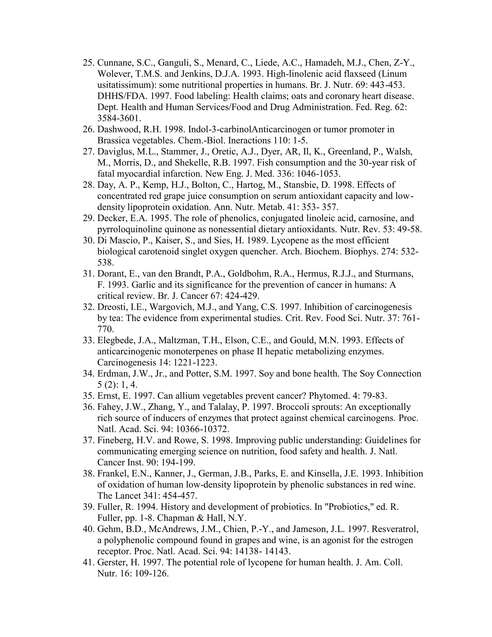 25. Cunnane, S.C., Ganguli, S., Menard, C., Liede, A.C., Hamadeh, M.J., Chen, Z-Y.,
    Wolever, T.M.S. and Jenkins, D.J.A. 1993. High-linolenic acid flaxseed (Linum
    usitatissimum): some nutritional properties in humans. Br. J. Nutr. 69: 443-453.
    DHHS/FDA. 1997. Food labeling: Health claims; oats and coronary heart disease.
    Dept. Health and Human Services/Food and Drug Administration. Fed. Reg. 62:
    3584-3601.
26. Dashwood, R.H. 1998. Indol-3-carbinolAnticarcinogen or tumor promoter in
    Brassica vegetables. Chem.-Biol. Ineractions 110: 1-5.
27. Daviglus, M.L., Stammer, J., Oretic, A.J., Dyer, AR, Il, K., Greenland, P., Walsh,
    M., Morris, D., and Shekelle, R.B. 1997. Fish consumption and the 30-year risk of
    fatal myocardial infarction. New Eng. J. Med. 336: 1046-1053.
28. Day, A. P., Kemp, H.J., Bolton, C., Hartog, M., Stansbie, D. 1998. Effects of
    concentrated red grape juice consumption on serum antioxidant capacity and low-
    density lipoprotein oxidation. Ann. Nutr. Metab. 41: 353- 357.
29. Decker, E.A. 1995. The role of phenolics, conjugated linoleic acid, carnosine, and
    pyrroloquinoline quinone as nonessential dietary antioxidants. Nutr. Rev. 53: 49-58.
30. Di Mascio, P., Kaiser, S., and Sies, H. 1989. Lycopene as the most efficient
    biological carotenoid singlet oxygen quencher. Arch. Biochem. Biophys. 274: 532-
    538.
31. Dorant, E., van den Brandt, P.A., Goldbohm, R.A., Hermus, R.J.J., and Sturmans,
    F. 1993. Garlic and its significance for the prevention of cancer in humans: A
    critical review. Br. J. Cancer 67: 424-429.
32. Dreosti, I.E., Wargovich, M.J., and Yang, C.S. 1997. Inhibition of carcinogenesis
    by tea: The evidence from experimental studies. Crit. Rev. Food Sci. Nutr. 37: 761-
    770.
33. Elegbede, J.A., Maltzman, T.H., Elson, C.E., and Gould, M.N. 1993. Effects of
    anticarcinogenic monoterpenes on phase II hepatic metabolizing enzymes.
    Carcinogenesis 14: 1221-1223.
34. Erdman, J.W., Jr., and Potter, S.M. 1997. Soy and bone health. The Soy Connection
    5 (2): 1, 4.
35. Ernst, E. 1997. Can allium vegetables prevent cancer? Phytomed. 4: 79-83.
36. Fahey, J.W., Zhang, Y., and Talalay, P. 1997. Broccoli sprouts: An exceptionally
    rich source of inducers of enzymes that protect against chemical carcinogens. Proc.
    Natl. Acad. Sci. 94: 10366-10372.
37. Fineberg, H.V. and Rowe, S. 1998. Improving public understanding: Guidelines for
    communicating emerging science on nutrition, food safety and health. J. Natl.
    Cancer Inst. 90: 194-199.
38. Frankel, E.N., Kanner, J., German, J.B., Parks, E. and Kinsella, J.E. 1993. Inhibition
    of oxidation of human low-density lipoprotein by phenolic substances in red wine.
    The Lancet 341: 454-457.
39. Fuller, R. 1994. History and development of probiotics. In "Probiotics," ed. R.
    Fuller, pp. 1-8. Chapman & Hall, N.Y.
40. Gehm, B.D., McAndrews, J.M., Chien, P.-Y., and Jameson, J.L. 1997. Resveratrol,
    a polyphenolic compound found in grapes and wine, is an agonist for the estrogen
    receptor. Proc. Natl. Acad. Sci. 94: 14138- 14143.
41. Gerster, H. 1997. The potential role of lycopene for human health. J. Am. Coll.
    Nutr. 16: 109-126.
 