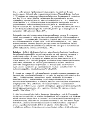 Que os ácidos graxos n-3 podiam desempenhar um papel importante em doenças
cardiovasculares foi trazido a luz pela primeira vez nos anos 70 quando Bang e Dyerberg
(1972) relataram que os esquimós tinham taxas baixas desta doença apesar de consumirem
uma dieta rica em gordura. O efeito cardioprotetor do consumo de peixe tem sido
observado em algumas investigações prospectivas (Krumhout et al., 1985), mas não em
outras (Ascherio et al., 1995). Os resultados negativos podem ser explicados pelo fato de
que embora tenha sido demonstrado que os ácidos graxos n-3 podem diminuir os
triglicerídeos em 25-30%, eles não diminuíram o LDL-colesterol. Na verdade, uma revisão
recente de 72 ensaios humanos placebo-controlados, mostrou que os ácidos graxos n-3
aumentaram o LDL-colesterol (Harris, 1996).

Embora não tenha sido inequivocadamente demonstrado que o consumo de peixe possa
reduzir o risco de doenças cardiovasculares em homens saudáveis, foi demonstrado que o
consumo de 35 g ou mais de peixe diariamente pode reduzir o risco de morte por infarto do
miocárdio não súbito no Chicago Western Electric Study (Daviglus et al., 1997), e uma
mínima quantidade como uma porção de peixe por semana foi associado com um risco
significativamente reduzido da mortalidade cardiovascular total após 11 anos em mais de
20.000 médicos norte-americanos (Albert et al., 1998).

Laticínios. Não há dúvida de que os laticínios sejam alimentos funcionais. Eles são uma
das melhores fontes de cálcio, um nutriente essencial que pode prevenir a osteoporose e
possivelmente o câncer de cólon. Em vista disto, a National Academy of Sciences
recentemente ampliou as recomendações para este nutriente para a maioria das faixas
etárias. Além do cálcio, entretanto, pesquisas recentes têm se concentrado especificamente
sobre outros componentes nos laticínios, particularmente os laticínios fermentados
conhecidos como probióticos. Os probióticos são definidos como "micróbios vivos
ingeridos como suplementos que afetam de maneira benéfica o animal hospedeiro por
melhorar seu equilíbrio microbial intestinal" (Fuller, 1994).

É estimado que cerca de 400 espécies de bactérias, separadas em duas grandes categorias,
habitam o trato gastrointestinal humano. As categorias são: aquelas consideradas benéficas
(por ex., Bifidobacterium e Lactobacilos) e aquelas consideradas deletérias (por ex.
Enterobacteriaceae e Clostridium spp.). Dos microorganismos benéficos usados
tradicionalmente na fermentação de alimentos, a bactéria ácido láctico tem atraído a maior
atenção (Sanders, 1994). Embora uma variedade de benefícios à saúde tenham sido
atribuídos aos probióticos, suas ações anti-carcinogênica, hipocolesterolêmica e antagonista
perante a patógenos entéricos e outros organismos intestinais têm recebido as maiores
atenções (Mital e Garg, 1995).

O efeito hipocolesterolêmico do leite fermentado foi descoberto a mais de 30 anos atrás
durante estudos conduzidos em membros da tribo Maasai na África (Mann et al., 1964). Os
Maasai têm níveis séricos baixos de colesterol e de doenças coronarianas clínicas apesar da
dieta rica em carne. Entretanto, eles consumem diariamente de 4 a 5 litros de leite integral
fermentado. Ainda que uma série de estudos clínicos em humanos tenha assegurado os
efeitos dos produtos fermentados do leite em reduzir o colesterol (Sanders, 1994), os
resultados são ambíguos. Os resultados dos estudos ficaram confusos devido ao tamanho
 