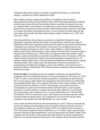 inadequado das amostras, falha em controlar a ingestão de nutriente e o consumo de
energia, e variações nos lipídios sangüíneos de base.

Mais evidências apóiam o papel dos probióticos na redução do risco de câncer,
particularmente do câncer de cólon (Mital e Garg, 1995). Esta observação pode ser devido
ao fato de que culturas de ácido láctico podem alterar a atividade de enzimas fecais (por
ex., b-glicuronidase, azorreductase, nitrorreductase) as quais se pensa desempenham um
papel no desenvolvimento do câncer de cólon. Relativamente menos atenção tem sido dada
ao consumo de produtos fermentados do leite e o risco de câncer de mama, apesar de que
uma relação inversa tenha sido observada em alguns estudos (Talamini et al., 1984; van't
Veer et al., 1989).

Além dos probióticos, há um interesse crescente nos carboidratos fermentáveis que
alimentam a microflora benéfica do intestino. Estes prebióticos, definidos por Gibson e
Roberfroid (1995) como "ingredientes alimentares não digeríveis que afetam beneficamente
o hospedeiro por estimular seletivamente o crescimento e/ou atividade de uma ou um
número limitado de bactérias no cólon e desse modo melhorar a saúde do hospedeiro",
podem incluir féculas, fibras dietéticas, outros açúcares não absorvíveis, álcoois do açúcar e
oligossacarídeos (Gibson et al., 1996). Destes, os oligossacarídeos têm recebido a maior
atenção, e numerosos benefícios à saúde têm sido atribuídos a eles (Tomomatsu, 1994). Os
oligossacarídeos consistem de cadeias curtas de polissacarídeos compostos de três e 10
açúcares simples ligados entre si. São encontrados naturalmente em muitas frutas e vegetais
(incluindo banana, alho, cebola, leite, mel, alcachofra). O conceito de prebiótico foi
posteriormente extendido para englobar o conceito de simbiótico, uma mistura de pro e
prebióticos (Gibson e Roberfroid, 1995). Muitos produtos simbióticos estão atualmente no
mercado na Europa.

Carne de Gado. Um ácido graxo anti-carcinogênico conhecido como ácido linoleico
conjugado (ALC) foi isolado pela primeira vez de carne grelhada em 1987 (Ha et al., 1987).
O ALC se refere a uma mistura de isômeros geométricos e de posição do ácido linoleico
(18:2 n-6) em que as cadeias duplas são conjugadas ao invés de existirem na configuração
interrompida metilene típica. Nove isômeros diferentes do ALC foram relatados como de
ocorrência natural nos alimentos. O ALC é único porque é encontrado em maiores
concentrações em gordura proveniente de animais ruminantes (por ex, carne de gado,
lacticínios e carne de cordeiro). A gordura da carne de gado contém de 3,1 a 8,5 mg de
ALC/g de gordura com os isômeros 9-cis e 11-trans contribuindo com 57-85% do ALC
total (Decker, 1995). O interessante é que o ALC aumenta nos alimentos que são cozidos
e/ou processados de alguma forma. Isto é significativo em vista do fato de que muitos
mutagênes e carcinogênes têm sido identificados em carnes cozidas.

Com o passar da última década tem sido demonstrado que o ALC é eficaz na supressão de
tumores do estômago em camundongos, focos de criptas colônicas aberrantes em ratos e
carcinogênese mamária em ratos (Ip e Scimeca, 1997). No modelo de tumor mamário, o
ALC é um anticarcinogênico eficaz na média de 0,1 a 1% na dieta, o que é mais alto que o
consumo estimado de aproximandemente 1 g de ALC/pessoa/dia nos Estados Unidos. Estes
resultados não são devido ao deslocamento do ácido linoleico nas células, sugerindo que
pode haver um mecanismo(s) único pelo qual o ALC modula o desenvolvimento tumoral.
 