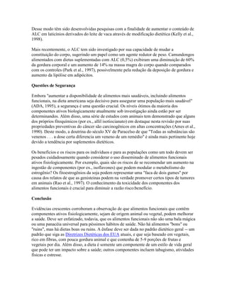 Desse modo têm sido desenvolvidas pesquisas com a finalidade de aumentar o conteúdo de
ALC em laticínios derivados do leite de vaca através de modificação dietética (Kelly et al.,
1998).

Mais recentemente, o ALC tem sido investigado por sua capacidade de mudar a
constituição do corpo, sugerindo um papel como um agente redutor de peso. Camundongos
alimentados com dietas suplementadas com ALC (0,5%) exibiram uma diminuição de 60%
da gordura corporal e um aumento de 14% na massa magra do corpo quando comparados
com os controles (Park et al., 1997), possivelmente pela redução da deposição de gordura e
aumento da lipólise em adipócitos.

Questões de Segurança

Embora "aumentar a disponibilidade de alimentos mais saudáveis, incluindo alimentos
funcionais, na dieta americana seja decisivo para assegurar uma população mais saudável"
(ADA, 1995), a segurança é uma questão crucial. Os níveis ótimos da maioria dos
componentes ativos biologicamente atualmente sob investigação ainda estão por ser
determinandos. Além disso, uma série de estudos com animais tem demonstrado que alguns
dos próprios fitoquímicos (por ex., allil isotiocianato) em destaque nesta revisão por suas
propriedades preventivas do câncer são carcinogênicos em altas concentrações (Ames et al.,
1990). Deste modo, a doutrina do século XV de Paracelso de que "Todas as substâncias são
venenos . . . a dose certa diferencia um veneno de um remédio" é ainda mais pertinente hoje
devido a tendência por suplementos dietéticos.

Os benefícios e os riscos para os indivíduos e para as populações como um todo devem ser
pesados cuidadosamente quando considerar o uso disseminado de alimentos funcionais
ativos fisiologicamente. Por exemplo, quais são os riscos de se recomendar um aumento na
ingestão de componentes (por ex., isoflavones) que podem modular o metabolismo do
estrogênio? Os fitoestrogênios da soja podem representar uma "faca de dois gumes" por
causa dos relatos de que as genisteinas podem na verdade promover certos tipos de tumores
em animais (Rao et al., 1997). O conhecimento da toxicidade dos componentes dos
alimentos funcionais é crucial para diminuir a razão risco:benefício.

Conclusão

Evidências crescentes corroboram a observação de que alimentos funcionais que contêm
componentes ativos fisiologicamente, sejam de origem animal ou vegetal, podem melhorar
a saúde. Deve ser enfatizado, todavia, que os alimentos funcionais não são uma bala mágica
ou uma panacéia universal para péssimos hábitos de saúde. Não há alimentos "bons" ou
"ruins", mas há dietas boas ou ruins. A ênfase deve ser dada no padrão dietético geral -- um
padrão que siga as Diretrizes Dietéticas dos EUA atuais, e que seja baseado em vegetais,
rico em fibras, com pouca gordura animal e que contenha de 5-9 porções de frutas e
vegetais por dia. Além disso, a dieta é somente um componente de um estilo de vida geral
que pode ter um impacto sobre a saúde; outros componentes incluem tabagismo, atividades
físicas e estresse.
 