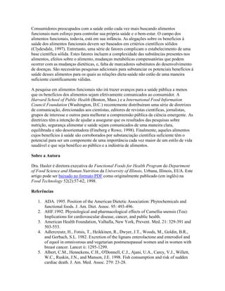 Consumidores preocupados com a saúde estão cada vez mais buscando alimentos
funcionais num esforço para controlar sua própria saúde e o bem-estar. O campo dos
alimentos funcionais, todavia, está em sua infância. As alegações sobre os benefícios à
saúde dos alimentos funcionais devem ser baseados em critérios científicos sólidos
(Clydesdale, 1997). Entretanto, uma série de fatores complicam o estabelecimento de uma
base científica sólida. Estes fatores incluem a complexidade das substâncias presentes nos
alimentos, efeitos sobre o alimento, mudanças metabólicas compensatórias que podem
ocorrer com as mudanças dietéticas, e, falta de marcadores substitutos do desenvolvimento
de doenças. São necessárias pesquisas adicionais para substanciar os potenciais benefícios à
saúde desses alimentos para os quais as relações dieta-saúde não estão de uma maneira
suficiente cientificamente válidas.

A pesquisa em alimentos funcionais não irá trazer avanços para a saúde pública a menos
que os benefícios dos alimentos sejam efetivamente comunicados ao consumidor. A
Harvard School of Public Health (Boston, Mass.) e a International Food Information
Council Foundation (Washington, D.C.) recentemente distribuíram uma série de diretrizes
de comunicação, direcionadas aos cientistas, editores de revistas científicas, jornalistas,
grupos de interesse e outros para melhorar a compreensão pública da ciência emergente. As
diretrizes têm a intenção de ajudar a assegurar que os resultados das pesquisas sobre
nutrição, segurança alimentar e saúde sejam comunicados de uma maneira clara,
equilibrada e não desorientadora (Fineberg e Rowe, 1998). Finalmente, aqueles alimentos
cujos benefícios à saúde são corroborados por substanciação científica suficiente têm o
potencial para ser um componente de uma importância cada vez maior de um estilo de vida
saudável e que seja benéfico ao público e a indústria de alimentos.

Sobre a Autora

Dra. Hasler é diretora executiva do Functional Foods for Health Program do Department
of Food Science and Human Nutrition da University of Illinois, Urbana, Illinois, EUA. Este
artigo pode ser baixado no formato PDF como originalmente publicado (em inglês) na
Food Technology 52(2):57-62, 1998.

Referências

   1. ADA. 1995. Position of the American Dietetic Association: Phytochemicals and
      functional foods. J. Am. Diet. Assoc. 95: 493-496.
   2. AHF.1992. Physiological and pharmacological effects of Camellia snensis (Tea):
      Implications for cardiovascular disease, cancer, and public health.
   3. American Health Foundation, Valhalla, New York, Prevent. Med. 21: 329-391 and
      503-553.
   4. Adlercreutz, H., Fotsis, T., Heikkinen, R., Dwyer, J.T., Woods, M., Goldin, B.R.,
      and Gorbach, S.L. 1982. Excretion of the lignans enterolactone and enterodiol and
      of equol in omnivorous and vegetarian postmenopausal women and in women with
      breast cancer. Lancet ii: 1295-1299.
   5. Albert, C.M., Hennekens, C.H., O'Donnell, C.J., Ajani, U.A., Carey, V.J., Willett,
      W.C., Ruskin, J.N., and Manson, J.E. 1998. Fish consumption and risk of sudden
      cardiac death. J. Am. Med. Assoc. 279: 23-28.
 