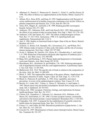 6. Albertazzi, P., Pansini, F., Bonaccorsi G., Zanotti, L., Forini, E., and De Aloysio, D.
    1998. The effect of dietary soy supplementation on hot flushes. Obstet. Gynecol 91:
    6-11.
7. Allman, M.A., Pena, M.M., and Pang, D. 1995. Supplementation with flaxseed oil
    versus sunflowerseed oil in healthy young men consuming a low fat diet: Effects on
    platelet composition and function. Eur. J. Clin. Nutr 49: 169-178.
8. Ames, B.N., Magaw, R., and Gold, L.W. 1990. Ranking possible carcinogenic
    hazards. Science 236: 271- 280.
9. Anderson, J.W., Johnstone, B.M., and Cook-Newell, M.E. 1995. Meta-analysis of
    the effects of soy protein in-take on serum lipids. New Engl. J. Med. 333: 276- 282.
10. Anderson, J.J.B. and Garner, S.C. 1997. The effects of phytoestrogens on bone.
    Nutr. Res. 17: 1617-1632. Anonymous. 1998. U.S. topselling herbs and
    supplements. Nutraceuticals Intl. 3 (2): 9.
11. Arai, S. 1996. Studies on functional foods in Japan State of the art. Biosci. Biotech.
    Biochem. 60: 9-15.
12. Ascherio, A., Rimm, E.B., Stampfer, M.J., Giovannucci, E.L., and Willett, W.C.
    1995. Dietary intake of marine n-3 fatty acids, fish intake, and the risk of coronary
    disease among men. New Eng. J. Med. 332: 977-982.
13. Avorn, J., Monane, M., Gurwitz, J.H., Glynn, R.J., Choodnovskiy, I., and Lipsitz,
    L.A. 1994. Reduction of bacteriuria and pyuria after ingestion of cranberry juice --
    A reply. J. Am. Med. Assoc. 272: 589-590.
14. Bang, H.O. and Dyerberg, J. 1972. Plasma lipids and lipoproteins in Greenlandic
    west-coast Eskimos. Acta. Med. Scand 192: 85-94.
15. Bierenbaum, M.L., Reichstein, R. and Watkins, T.R. 1993. Reducing atherogenic
    risk in hyperlipemic humans with flax seed supplementation: A preliminary report.
    J. Am. Coll. Nutr. 12: 501-504.
16. Blatherwick, N.R. 1914. The specific role of foods in relation to the composition of
    the urine. Arch. Int. Med. 14: 409-450.
17. Block, E. 1992. The organosulfur chemistry of the genus Allium-- Implications for
    the organic chemistry of sulfur. Angew. Chem. Int. Edn. Engl. 31: 1135-1178.
18. Block, G., Patterson, B. and Subar, A. 1992. Fruit, vegetables, and cancer
    prevention: A review of the epidemiological evidence. Nutr. Cancer 18: 1-29.
19. Bowlin, S.J., Leske, M.C., Varma, A., Nasca, P., Weinstein, A. and Caplan, L.
    1997. Breast cancer risk and alcohol consumption: Results from a large case-control
    study. Intl. J. Epidemiol. 26: 915-923.
20. Clinton, S.K. 1998. Lycopene: Chemistry, biology, and implications for human
    health and disease. Nutr. Rev. 56: 35-51.
21. Clinton, S.K., Emenhiser, C., Schwartz, S.J., Bostwick, D.G., Williams, A.W.,
    Moore, B.J. and Erdman, Jr, J.W. 1996. Cis-trans lycopene isomers, carotenoids,
    and retinol in the human prostate. Cancer Epidemiol. Biomarkers Prev. 5: 823-833.
22. Clydesdale, F.M. 1997. A proposal for the establishment of scientific criteria for
    health claims for functional foods. Nutr. Rev. 55 (12): 413-422.
23. Creasy, L.L. and Coffee, M.1988. Phytoalexin production of grape berries. J. Am.
    Soc. Hort. Sci. 113: 230-234.
24. Crowell, P.L. 1997. Monoterpenes in breast cancer chemoprevention. Breast Cancer
    Res. Treatment 46: 191-197.
 