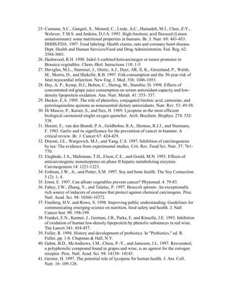 25. Cunnane, S.C., Ganguli, S., Menard, C., Liede, A.C., Hamadeh, M.J., Chen, Z-Y.,
    Wolever, T.M.S. and Jenkins, D.J.A. 1993. High-linolenic acid flaxseed (Linum
    usitatissimum): some nutritional properties in humans. Br. J. Nutr. 69: 443-453.
    DHHS/FDA. 1997. Food labeling: Health claims; oats and coronary heart disease.
    Dept. Health and Human Services/Food and Drug Administration. Fed. Reg. 62:
    3584-3601.
26. Dashwood, R.H. 1998. Indol-3-carbinolAnticarcinogen or tumor promoter in
    Brassica vegetables. Chem.-Biol. Ineractions 110: 1-5.
27. Daviglus, M.L., Stammer, J., Oretic, A.J., Dyer, AR, Il, K., Greenland, P., Walsh,
    M., Morris, D., and Shekelle, R.B. 1997. Fish consumption and the 30-year risk of
    fatal myocardial infarction. New Eng. J. Med. 336: 1046-1053.
28. Day, A. P., Kemp, H.J., Bolton, C., Hartog, M., Stansbie, D. 1998. Effects of
    concentrated red grape juice consumption on serum antioxidant capacity and low-
    density lipoprotein oxidation. Ann. Nutr. Metab. 41: 353- 357.
29. Decker, E.A. 1995. The role of phenolics, conjugated linoleic acid, carnosine, and
    pyrroloquinoline quinone as nonessential dietary antioxidants. Nutr. Rev. 53: 49-58.
30. Di Mascio, P., Kaiser, S., and Sies, H. 1989. Lycopene as the most efficient
    biological carotenoid singlet oxygen quencher. Arch. Biochem. Biophys. 274: 532-
    538.
31. Dorant, E., van den Brandt, P.A., Goldbohm, R.A., Hermus, R.J.J., and Sturmans,
    F. 1993. Garlic and its significance for the prevention of cancer in humans: A
    critical review. Br. J. Cancer 67: 424-429.
32. Dreosti, I.E., Wargovich, M.J., and Yang, C.S. 1997. Inhibition of carcinogenesis
    by tea: The evidence from experimental studies. Crit. Rev. Food Sci. Nutr. 37: 761-
    770.
33. Elegbede, J.A., Maltzman, T.H., Elson, C.E., and Gould, M.N. 1993. Effects of
    anticarcinogenic monoterpenes on phase II hepatic metabolizing enzymes.
    Carcinogenesis 14: 1221-1223.
34. Erdman, J.W., Jr., and Potter, S.M. 1997. Soy and bone health. The Soy Connection
    5 (2): 1, 4.
35. Ernst, E. 1997. Can allium vegetables prevent cancer? Phytomed. 4: 79-83.
36. Fahey, J.W., Zhang, Y., and Talalay, P. 1997. Broccoli sprouts: An exceptionally
    rich source of inducers of enzymes that protect against chemical carcinogens. Proc.
    Natl. Acad. Sci. 94: 10366-10372.
37. Fineberg, H.V. and Rowe, S. 1998. Improving public understanding: Guidelines for
    communicating emerging science on nutrition, food safety and health. J. Natl.
    Cancer Inst. 90: 194-199.
38. Frankel, E.N., Kanner, J., German, J.B., Parks, E. and Kinsella, J.E. 1993. Inhibition
    of oxidation of human low-density lipoprotein by phenolic substances in red wine.
    The Lancet 341: 454-457.
39. Fuller, R. 1994. History and development of probiotics. In "Probiotics," ed. R.
    Fuller, pp. 1-8. Chapman & Hall, N.Y.
40. Gehm, B.D., McAndrews, J.M., Chien, P.-Y., and Jameson, J.L. 1997. Resveratrol,
    a polyphenolic compound found in grapes and wine, is an agonist for the estrogen
    receptor. Proc. Natl. Acad. Sci. 94: 14138- 14143.
41. Gerster, H. 1997. The potential role of lycopene for human health. J. Am. Coll.
    Nutr. 16: 109-126.
 