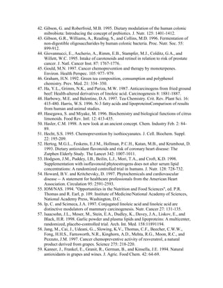 42. Gibson, G. and Roberfroid, M.B. 1995. Dietary modulation of the human colonic
    mibrobiota: Introducing the concept of prebiotics. J. Nutr. 125: 1401-1412.
43. Gibson, G.R., Williams, A., Reading, S., and Collins, M.D. 1996. Fermentation of
    non-digestible oligosaccharides by human colonic bacteria. Proc. Nutr. Soc. 55:
    899-912.
44. Giovannucci, E., Ascherio, A., Rimm, E.B., Stampfer, M.J., Colditz, G.A., and
    Willett, W.C. 1995. Intake of carotenoids and retinol in relation to risk of prostate
    cancer. J. Natl. Cancer Inst. 87: 1767-1776.
45. Gould, M.N. 1997. Cancer chemoprevention and therapy by monoterpenes.
    Environ. Health Perspec. 105: 977- 979.
46. Graham, H.N. 1992. Green tea composition, consumption and polyphenol
    chemistry. Prev. Med. 21: 334- 350.
47. Ha, Y.L., Grimm, N.K., and Pariza, M.W. 1987. Anticarcinogens from fried ground
    beef: Health-altered derivatives of linoleic acid. Carcinogenesis 8: 1881-1887.
48. Harbowy, M.E. and Balentine, D.A. 1997. Tea Chemistry. Crit. Rev. Plant Sci. 16:
    415-480. Harris, W.S. 1996. N-3 fatty acids and lipoproteinsComparison of results
    from human and animal studies.
49. Hasegawa, S. and Miyake, M. 1996. Biochemistry and biological functions of citrus
    limonoids. Food Rev. Intl. 12: 413-435.
50. Hasler, C.M. 1998. A new look at an ancient concept. Chem. Industry Feb. 2: 84-
    89.
51. Hecht, S.S. 1995. Chemoprevention by isothiocyanates. J. Cell. Biochem. Suppl.
    22: 195-209.
52. Hertog, M.G.L., Feskens, E.J.M., Hollman, P.C.H., Katan, M.B., and Krumhout, D.
    1993. Dietary antioxidant flavonoids and risk of coronary heart disease: The
    Zutphen Elderly Study. The Lancet 342: 1007-1011.
53. Hodgson, J.M., Puddey, I.B., Beilin, L.J., Mori, T.A., and Croft, K.D. 1998.
    Supplementation with isoflavonoid phytoestrogens does not alter serum lipid
    concentrations: A randomized controlled trial in humans. J. Nutr. 128: 728-732.
54. Howard, B.V. and Kritchevsky, D. 1997. Phytochemicals and cardiovascular
    disease -- A statement for healthcare professionals from the American Heart
    Association. Circulation 95: 2591-2593.
55. IOM/NAS. 1994. "Opportunities in the Nutrition and Food Sciences", ed. P.R.
    Thomas and R. Earl, p. 109. Institute of Medicine/National Academy of Sciences,
    National Academy Press, Washington, D.C.
56. Ip, C. and Scimeca, J.A. 1997. Conjugated linoleic acid and linoleic acid are
    distinctive modulators of mammary carcinogenesis. Nutr. Cancer 27: 131-135.
57. Isaacsohn, J.L., Moser, M., Stein, E.A., Dudley, K., Davey, J.A., Liskov, E., and
    Black, H.R. 1998. Garlic powder and plasma lipids and lipoproteins: A multicenter,
    randomized, placebo-controlled trial. Arch. Int. Med. 158:11891194.
58. Jang, M., Cai, J., Udeani, G.., Slowing, K.V., Thomas, C.F., Beecher, C.W.W.,
    Fong, H.H.S., Farnsworth, N.R., Kinghorn, A.D., Mehta, R.G., Moon, R.C., and
    Pezzuto, J.M. 1997. Cancer chemopreventive activity of resveratrol, a natural
    product derived from grapes. Science 275: 218-220.
59. Kanner, J., Frankel, E., Granit, R., German, B., and Kinsella, J.E. 1994. Natural
    antioxidants in grapes and wines. J. Agric. Food Chem. 42: 64-69.
 