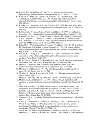 60. Katiyar, S.K. and Mukhtar, H. 1996. Tea in chemoprevention of cancer:
    Epidemiologic and experimental studies (review). Intl. J. Oncol. 8: 221-238.
61. Kelly, M. L., Berry, J.R., Dwyer, D.A., Griinari, J.M., Chounard, P.Y., Van
    Amburgh, M.E., and Bauman, D.E. 1998. Dietary fatty acid sources affect
    conjugated linoleic acid concentrations in milk from lactating dairy cows. J. Nutr.
    128: 881-885.
62. Klatsky, A.L., Armstrong, M.A., and Friedman, G.D. 1997. Red wine, white wine,
    liquor, beer, and risk for coronary artery disease hospitalization. Am. J. Cardiol. 80:
    416- 420.
63. Kohlmeier, L., Weerings, K.G.C., Steck, S., and Kok, F.J. 1997. Tea and cancer
    prevention - An evaluation of the epidemiologic literature. Nutr. Cancer 27: 1-13.
64. Kohlmeier, L., Kark, J.D., Gomez-Gracia, E., Martin, B.C., Steck, S.E., Kardinaal,
    A.F.M., Ringstad, J., Thamm, M., Masaev, V., Riemersma, R., Martin-Moreno,
    J.M., Huttunen, J.K., and Kok, F.J. 1997. Lycopene and myocardial infarction risk
    in the EURAMIC study. Am. J. Epidemiol.146: 618-626.
65. Kuhn, M.E. 1998. Functional foods overdose? Food Proc. 59 (5): 21-48. Krumhout,
    D., Bosschieter, E.B., and de Lezenne Coulander, C. 1985. The inverse relation
    between fish consumption and 20-year mortality from coronary heart disease. New
    Eng. J. Med. 312: 1205-1209.
66. Lawson, L.D., Wang, Z-Y.J., and Hughes, B.G. 1991. Identification and HPLC
    quantitation of the sulfides and dialk(en)ylthiosulfinates in commercial garlic
    products. Planta Med. 57: 363-370.
67. Li, Y., Elie, M., Blaner, W.S., Brandt-Rauf, P., and Ford, J. Lycopene, smoking and
    lung cancer. Proc. Am. Assoc.. Cancer Res. 38: 113 (abstract #758).
68. Mann, G.V., Schaffer, R.D., Anderson, R.D., and Sand-stead, H.H. 1964.
    Cardiovascular disease in the Maasai. J. Atheroscler. Res. 4: 289-312.
69. Messina, M. and Barnes, S. 1991. The role of soy products in reducing risk of
    cancer. J. Natl. Cancer Inst. 83: 541-546.
70. Messina, M., Barnes, S., and Setchell, K.D.R. 1997. Phytooestrogens and breast
    cancer. Lancet 350: 971- 972.
71. Meyer, A. 1998. The 1998 top 100 ® R&D survey. Food Processing 58(8): 32-40.
72. Michnovicz, J.J. and Bradlow, H.L. 1991. Altered estrogen metabolism and
    excretion in humans following consumption of indole carbinol. Nutr. Cancer 16: 59-
    66.
73. Mital, B.K. and Garg, S.K. 1995. Anticarcinogenic, hypocholesterolemic, and
    antagonistic activities of Lactobacillus acidophilus. Crit. Rev. Micro. 21: 175-214.
74. Nakachi, K., Suemasu, K., Suga, K., Takeo, T., Imai, K., and Higashi, Y. 1998.
    Influence of drinking green tea on breast cancer malignancy among Japanese
    patients. Jap. J. Cancer Res. 89: 254-261.
75. Nagourney, R.A. 1998. Garlic: Medicinal food or nutritious medicine? J. Medicinal
    Food 1: 13-28.
76. Nestle, P.J., Yamashita, T., Sasahara, T., Pomeroy, S., Dart, A., Komesaroff, P.,
    Owen, A., and Abbey, M. 1997. Soy isoflavones improve systemic arterial
    compliance but not plasma lipids in menopausal and perimenopausal women.
    Arterioscler. Thromb. Vasc. Biol. 17: 3392-3398.
77. Nestle, M. 1998. Broccoli sprouts in cancer prevention. Nutr. Rev. 56: 127-130.
    Obisesan, T.O., Hirsch, R., Kosoko, O., Carlson, L., and Parrott, M. 1998. Moderate
 