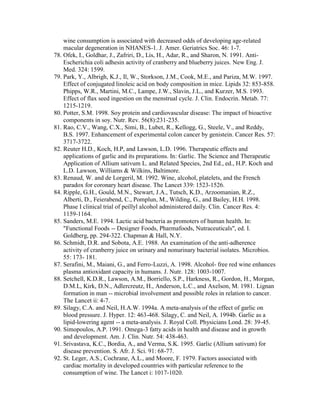 wine consumption is associated with decreased odds of developing age-related
    macular degeneration in NHANES-1. J. Amer. Geriatrics Soc. 46: 1-7.
78. Ofek, I., Goldhar, J., Zafriri, D., Lis, H., Adar, R., and Sharon, N. 1991. Anti-
    Escherichia coli adhesin activity of cranberry and blueberry juices. New Eng. J.
    Med. 324: 1599.
79. Park, Y., Albrigh, K.J., Il, W., Storkson, J.M., Cook, M.E., and Pariza, M.W. 1997.
    Effect of conjugated linoleic acid on body composition in mice. Lipids 32: 853-858.
    Phipps, W.R., Martini, M.C., Lampe, J.W., Slavin, J.L., and Kurzer, M.S. 1993.
    Effect of flax seed ingestion on the menstrual cycle. J. Clin. Endocrin. Metab. 77:
    1215-1219.
80. Potter, S.M. 1998. Soy protein and cardiovascular disease: The impact of bioactive
    components in soy. Nutr. Rev. 56(8):231-235.
81. Rao, C.V., Wang, C.X., Simi, B., Lubet, R., Kellogg, G., Steele, V., and Reddy,
    B.S. 1997. Enhancement of experimental colon cancer by genistein. Cancer Res. 57:
    3717-3722.
82. Reuter H.D., Koch, H.P, and Lawson, L.D. 1996. Therapeutic effects and
    applications of garlic and its preparations. In: Garlic. The Science and Therapeutic
    Application of Allium sativum L. and Related Species, 2nd Ed., ed., H.P. Koch and
    L.D. Lawson, Williams & Wilkins, Baltimore.
83. Renaud, W. and de Lorgeril, M. 1992. Wine, alcohol, platelets, and the French
    paradox for coronary heart disease. The Lancet 339: 1523-1526.
84. Ripple, G.H., Gould, M.N., Stewart, J.A., Tutsch, K.D., Arzoomanian, R.Z.,
    Alberti, D., Feierabend, C., Pomplun, M., Wilding, G., and Bailey, H.H. 1998.
    Phase I clinical trial of peillyl alcohol administered daily. Clin. Cancer Res. 4:
    1159-1164.
85. Sanders, M.E. 1994. Lactic acid bacteria as promoters of human health. In:
    "Functional Foods -- Designer Foods, Pharmafoods, Nutraceuticals", ed. I.
    Goldberg, pp. 294-322. Chapman & Hall, N.Y.
86. Schmidt, D.R. and Sobota, A.E. 1988. An examination of the anti-adherence
    activity of cranberry juice on urinary and nonurinary bacterial isolates. Microbios.
    55: 173- 181.
87. Serafini, M., Maiani, G., and Ferro-Luzzi, A. 1998. Alcohol- free red wine enhances
    plasma antioxidant capacity in humans. J. Nutr. 128: 1003-1007.
88. Setchell, K.D.R., Lawson, A.M., Borriello, S.P., Harkness, R., Gordon, H., Morgan,
    D.M.L, Kirk, D.N., Adlercreutz, H., Anderson, L.C., and Axelson, M. 1981. Lignan
    formation in man -- microbial involvement and possible roles in relation to cancer.
    The Lancet ii: 4-7.
89. Silagy, C.A. and Neil, H.A.W. 1994a. A meta-analysis of the effect of garlic on
    blood pressure. J. Hyper. 12: 463-468. Silagy, C. and Neil, A. 1994b. Garlic as a
    lipid-lowering agent -- a meta-analysis. J. Royal Coll. Physicians Lond. 28: 39-45.
90. Simopoulos, A.P. 1991. Omega-3 fatty acids in health and disease and in growth
    and development. Am. J. Clin. Nutr. 54: 438-463.
91. Srivastava, K.C., Bordia, A., and Verma, S.K. 1995. Garlic (Allium sativum) for
    disease prevention. S. Afr. J. Sci. 91: 68-77.
92. St. Leger, A.S., Cochrane, A.L., and Moore, F. 1979. Factors associated with
    cardiac mortality in developed countries with particular reference to the
    consumption of wine. The Lancet i: 1017-1020.
 