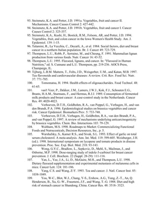 93. Steinmetz, K.A. and Potter, J.D. 1991a. Vegetables, fruit and cancer II.
    Mechanisms. Cancer Causes Control 2: 427-442.
94. Steinmetz, K.A. and Potter, J.D. 1991b. Vegetables, fruit and cancer I. Cancer
    Causes Control 2: 325-357.
95. Steinmetz, K.A., Kushi, H., Bostick, R.M., Folsom, AR, and Potter, J.D. 1994.
    Vegetables, fruit, and colon cancer in the Iowa Women's Health Study. Am. J.
    Epidemiol. 139: 1-15.
96. Talamini, R., La Vecchia, C., Decarli, A., et al. 1984. Social factors, diet and breast
    cancer in a northern Italian population. Br. J. Cancer 49: 723-729.
97. Thompson, L.U., Robb, P., Serraino, M., and Cheung, F. 1991. Mammalian lignan
    production from various foods. Nutr. Cancer 16: 43-52.
98. Thompson, L.U. 1995. Flaxseed, lignans, and cancer. In: "Flaxseed in Human
    Nutrition," ed. S. Cunnane and L.U. Thompson, pp. 219-236. AOCS Press,
    Champaign, IL.
99. Tijburg, L.B.M. Mattern, T., Folts, J.D., Weisgerber, U.M., and Katan, M.B. 1997.
    Tea flavonoids and cardiovascular diseases: A review. Crit. Rev. Food Sci. Nutr.
    37: 771-785.
100.        Tomomatsu, H. 1994. Health effects of oligosaccharides. Food Technol. 48:
    61-65.
101.        van't Veer, P., Dekker, J.M., Lamers, J.W.J., Kok, F.J., Schouten E.G.,
    Brants, H.A.M., Sturmans, F., and Hermus, R.J.J. 1989. Consumption of fermented
    milk products and breast cancer: A case-control study in the Netherlands. Cancer
    Res. 49: 4020-4023.
102.        Verhoeven, D.T.H., Goldbohm, R.A., van Poppel, G., Verhagen, H., and van
    den Brandt, P.A. 1996. Epidemiological studies on brassica vegetables and cancer
    risk. Cancer Epidemiol. Biomarkers Prev. 5: 733-748.
103.        Verhoeven, D.T.H., Verhagen, H., Goldbohm, R.A., van den Brandt, P.A.,
    and van Poppel, G. 1997. A review of mechanisms underlying anticarcinogenicity
    by brassica vegetables. Chem. Bio. Interactions 103: 79-129.
104.        Waltham, M.S. 1998. Roadmaps to Market: Commercializing Functional
    Foods and Nutraceuticals, Decision Resources, Inc., p. 5.
105.        Warshafsky, S., Kamer R.S., and Sivak, S.L. 1993. Effect of garlic on total
    serum cholesterol. A meta-analysis. Ann. Int. Med. 119: 599-605. Weisburger, J.H.
    (ed.). 1998. International symposium on lycopene and tomato products in disease
    prevention. Proc. Soc. Exp. Biol. Med. 218: 93-143.
106.        Wong, G.Y.C., Bradlow, L., Sepkovic, D., Mehl, S., Mailman, J., and
    Osborne, M.P. 1998. Dose-ranging study of indole-3-carbinol for breast cancer
    prevention. J. Cell. Biochem. 22 (Suppl. 28-29): 111-116.
107.        Yan, L., Yee, J.A., Li, D., McGuire, M.H., and Thompson, L.U. 1998.
    Dietary flaxseed supplementation and experimental metastasis of melanoma cells in
    mice. Cancer Lett. 124: 181-186.
108.        Yang, C.S. and Wang, Z-Y. 1993. Tea and cancer. J. Natl. Cancer Inst. 85:
    1038-1049.
109.        You, W-C., Blot, W.J., Chang, Y-S., Ershow, A.G., Yang, Z.-T., An, Q.
    Henderson, B., Xu, G.-W., Fraumeni, J.F., and Wang, T.-G. 1988. Diet and high
    risk of stomach cancer in Shandong, China. Cancer Res. 48: 3518- 3523.
 