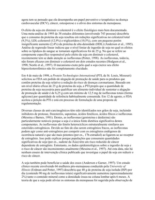 agora tem se pensado que ela desempenha um papel preventivo e terapêutico na doença
cardiovascular (DCV), câncer, osteoporose e o alívio dos sintomas da menopausa.

O efeito da soja em diminuir o colesterol é o efeito fisiológico mais bem documentado.
Uma meta-análise de 1995 de 38 estudos diferentes (envolvendo 743 pessoas) descobriu
que o consumo da proteína da soja resultou em reduções significativas no colesterol total
(9,3%), LDL-colesterol (12,9%) e triglicerídeos (10,5%), com um pequeno porém
insignificante aumento (2,4%) da proteína de alta-densidade (HDL) (Anderson et al., 1995).
Análise de regressão linear indicou que o nível limiar de ingestão de soja no qual os efeitos
sobre os lipídeos do sangue se tornaram significativos foi de 25 g. No que se refere ao
componente específico responsável pelo efeito da soja em diminuir o colesterol,
recentemente tem se dado atenção as isoflavonas (Potter, 1998). As isoflavonas, todavia,
não foram eficazes em diminuir o colesterol em dois estudos recentes (Hodgson et al.,
1998; Nestle et al., 1997). O mecanismo exato pelo qual a soja exerce seu efeito
hipocolesterolêmico não foi completamente elucidado.

Em 4 de maio de 1998, a Protein Technologies International (PTI, de St. Louis, Missouri)
solicitou ao FDA um pedido de alegação de promoção de saúde para os produtos que
contêm proteína da soja relativo a redução do risco de doenças coronarianas. Baseado em
um nível diário eficaz de 25 g de proteína da soja, a PTI propôs que a quantidade de
proteína da soja necessária para qualificar um alimento individual de sustentar a alegação
de promoção de saúde é de 6,25 g com um mínimo de 12,5 mg de isoflavonas totais (forma
aglicone) por quantidade de referência habitualmente consumida. Em 12 de agosto, o FDA
aceitou a petição da PTI e está em processo de formulação de uma proposta de
regulamentação.

Diversas classes de anti-carcinogênicos têm sido identifcados nos grãos de soja, incluindo
inibidores de protease, fitoesteróis, saponinas, ácidos fenólicos, ácidos fíticos e isoflavonas
(Messina e Barnes, 1991). Destes, as isoflavonas (genisteina e daidzeina) são
particularmente notáveis porque a soja é a única fonte dietética significativa destes
componentes. As isoflavonas são fenóis heterocíclicos estruturalmente similares aos
esteróides estrogênicos. Devido ao fato de elas serem estrogênios fracos, as isoflavonas
podem agir como anti-estrogênios por competir com os estrogênios endógenos de
ocorrência natural e que são mais potentes (por ex., 17b-estradiol) ao ligarem-se ao receptor
de estrogênio. Isso pode explicar porque populações que consumem quantidades
significativas de soja (por ex., sudeste da Ásia) têm um risco reduzido de câncer
dependente de estrogênio. Entretanto, os dados epidemiológicos sobre a ingestão de soja e
o risco de câncer são inconsistentes atualmente (Messina et al., 1997). Até esta data, não há
nenhum ensaio de intervenção clínica publicado que investigue o papel da soja em reduzir o
risco de câncer.

A soja também pode beneficiar a saúde dos ossos (Anderson e Garner, 1997). Um estudo
clínico recente envolvendo 66 mulheres pós-menopausa conduzido pela University of
Illinois (Erdman and Potter, 1997) descobriu que 40 g de proteína de soja isolada (ISP) por
dia (contendo 90 mg de isoflavonas totais) significativamente aumentou (aproximadamente
2%) tanto o conteúdo mineral como a densidade óssea na coluna lombar após 6 meses. A
teoria de que a soja pode aliviar os sintomas da menopausa foi sugerida pela observação de
 