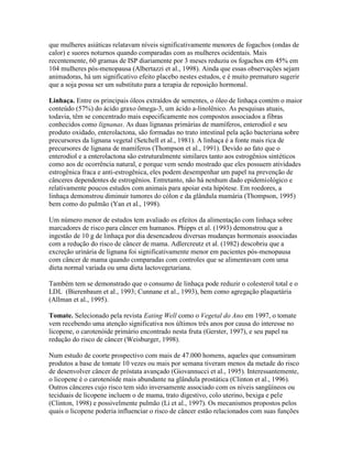 que mulheres asiáticas relatavam níveis significativamente menores de fogachos (ondas de
calor) e suores noturnos quando comparadas com as mulheres ocidentais. Mais
recentemente, 60 gramas de ISP diariamente por 3 meses reduziu os fogachos em 45% em
104 mulheres pós-menopausa (Albertazzi et al., 1998). Ainda que essas observações sejam
animadoras, há um significativo efeito placebo nestes estudos, e é muito prematuro sugerir
que a soja possa ser um substituto para a terapia de reposição hormonal.

Linhaça. Entre os principais óleos extraídos de sementes, o óleo de linhaça contém o maior
conteúdo (57%) do ácido graxo ômega-3, um ácido a-linolênico. As pesquisas atuais,
todavia, têm se concentrado mais especificamente nos compostos associados a fibras
conhecidos como lignanas. As duas lignanas primárias de mamíferos, enterodiol e seu
produto oxidado, enterolactona, são formadas no trato intestinal pela ação bacteriana sobre
precursores da lignana vegetal (Setchell et al., 1981). A linhaça é a fonte mais rica de
precursores de lignana de mamíferos (Thompson et al., 1991). Devido ao fato que o
enterodiol e a enterolactona são estruturalmente similares tanto aos estrogênios sintéticos
como aos de ocorrência natural, e porque vem sendo mostrado que eles possuem atividades
estrogênica fraca e anti-estrogênica, eles podem desempenhar um papel na prevenção de
cânceres dependentes de estrogênios. Entretanto, não há nenhum dado epidemiológico e
relativamente poucos estudos com animais para apoiar esta hipótese. Em roedores, a
linhaça demonstrou diminuir tumores do cólon e da glândula mamária (Thompson, 1995)
bem como do pulmão (Yan et al., 1998).

Um número menor de estudos tem avaliado os efeitos da alimentação com linhaça sobre
marcadores de risco para câncer em humanos. Phipps et al. (1993) demonstrou que a
ingestão de 10 g de linhaça por dia desencadeou diversas mudanças hormonais associadas
com a redução do risco de câncer de mama. Adlercreutz et al. (1982) descobriu que a
excreção urinária de lignana foi significativamente menor em pacientes pós-menopausa
com câncer de mama quando comparadas com controles que se alimentavam com uma
dieta normal variada ou uma dieta lactovegetariana.

Também tem se demonstrado que o consumo de linhaça pode reduzir o colesterol total e o
LDL (Bierenbaum et al., 1993; Cunnane et al., 1993), bem como agregação plaquetária
(Allman et al., 1995).

Tomate. Selecionado pela revista Eating Well como o Vegetal do Ano em 1997, o tomate
vem recebendo uma atenção significativa nos últimos três anos por causa do interesse no
licopene, o carotenóide primário encontrado nesta fruta (Gerster, 1997), e seu papel na
redução do risco de câncer (Weisburger, 1998).

Num estudo de coorte prospectivo com mais de 47.000 homens, aqueles que consumiram
produtos a base de tomate 10 vezes ou mais por semana tiveram menos da metade do risco
de desenvolver câncer de próstata avançado (Giovannucci et al., 1995). Interessantemente,
o licopene é o carotenóide mais abundante na glândula prostática (Clinton et al., 1996).
Outros cânceres cujo risco tem sido inversamente associado com os níveis sangüíneos ou
teciduais de licopene incluem o de mama, trato digestivo, colo uterino, bexiga e pele
(Clinton, 1998) e possivelmente pulmão (Li et al., 1997). Os mecanismos propostos pelos
quais o licopene poderia influenciar o risco de câncer estão relacionados com suas funções
 