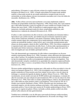 antioxidantes. O licopene é o mais eficiente extintor de oxigênio isolado em sistemas
biológicos (Di Mascio et al., 1989). A função antioxidante do licopene pode também
explicar a observação recente de um estudo multicêntrico europeu de que níveis de
carotenóides no tecido adiposo estavam inversamente associados com o risco de infarto do
miocárdio (Kohlmeier et al., 1997b).

Alho. O alho (Allium sativum) é provavelmente a erva mais amplamente citada na
literatura por propriedades medicinais (Nagourney, 1998). Desse modo, não é uma surpresa
que o alho tenha alcançado o posto de segunda erva mais vendida nos Estados Unidos nos
últimos dois anos (Anon., 1998). Os benefícios à saúde propostos para o alho são
numerosos, incluindo quimioprevenção do câncer, propriedades antibióticas, anti-
hipertensivas e redutoras do colesterol (Srivastava et al., 1995).

O sabor e o odor característico do alho se devem a uma abundância de elementos hidro e
lipossolúveis que contêm enxofre, que também são provavelmente responsáveis pelos
vários efeitos medicinais atribuídos a esta planta. Entretanto, bulbos intactos de alho
contêm somente alguns dos componentes ativos medicinalmente. O bulbo de alho intacto
contém um aminoácido inodoro, a alina [alliin], que é convertida enzimaticamente pela
alinase em alicina quando o dente de alho é moído (Block, 1992). Este último componente
é responsável pelo odor característico do alho fresco. A alicina então espontaneamente se
decompõe para formar numerosos compostos que contêm enxofre, alguns dos quais têm
sido investigados por suas atividades quimiopreventivas.

Tem sido demonstrado que componentes do alho inibem a tumorigênese em diversos
modelos experimentais (Reuter et al., 1996). Entretanto, relatos adicionais têm demonstrado
que o alho é ineficaz. Os resultados inconclusivos são provavelmente devido a diferenças
no tipo de componentes do alho ou de preparações usadas por vários investigadores. Tem
sido demonstrado variações consideráveis na quantidade dos compostos organossulfurados
disponíveis em alhos in natura e em produtos à base de alho disponíveis comercialmente
(Lawson et al., 1991).

Diversos estudos epidemiológicos mostram que o alho pode ser eficaz em reduzir o risco de
câncer em humanos (Dorant et al., 1993). Uma investigação caso-controle relativamente
grande conduzida na China mostrou uma forte relação inversa entre o risco de câncer de
estômago e o aumento da ingestão de plantas do gênero Allium (You et al., 1988). Mais
recentemente, em um estudo com mais de 40.000 mulheres pós-menopausa, o consumo de
alho foi associado com uma redução de aproximadamente 50% no risco de câncer de cólon
(Steinmetz et al., 1994). Nem todos os estudos epidemiológicos, todavia, têm demonstrado
que o alho tenha um efeito protetor contra a carcinogênese. Uma revisão de 1991 de 12
estudos caso-controle (Steinmetz e Potter, 1991b), descobriu que oito mostraram uma
associação negativa, um não mostrou nenhuma associação, e três estudos mostraram uma
associação positiva. Uma revisão mais recente de 20 estudos epidemiológicos (Ernst, 1997)
sugere que os vegetais do gênero Allium, incluindo a cebola, podem conferir um efeito
protetor sobre cânceres do trato gastrointestinal.

Também tem se defendido o uso do alho para a prevenção de doenças cardiovasculares,
possivelmente através de propriedades anti-hipertensivas. De acordo com Silagy e Neil
 
